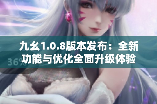 九幺1.0.8版本发布：全新功能与优化全面升级体验