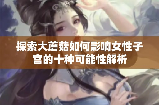 探索大蘑菇如何影响女性子宫的十种可能性解析