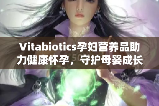 Vitabiotics孕妇营养品助力健康怀孕，守护母婴成长