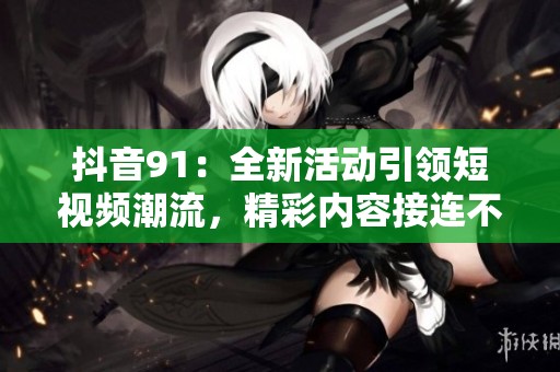 抖音91：全新活动引领短视频潮流，精彩内容接连不断