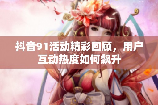 抖音91活动精彩回顾，用户互动热度如何飙升