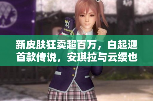 新皮肤狂卖超百万，白起迎首款传说，安琪拉与云缨也喜获新装