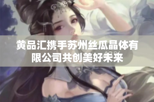 黄品汇携手苏州丝瓜晶体有限公司共创美好未来