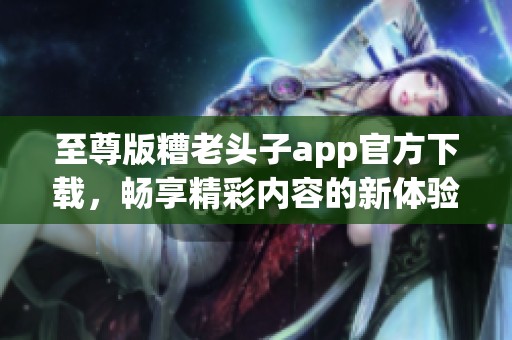 至尊版糟老头子app官方下载，畅享精彩内容的新体验