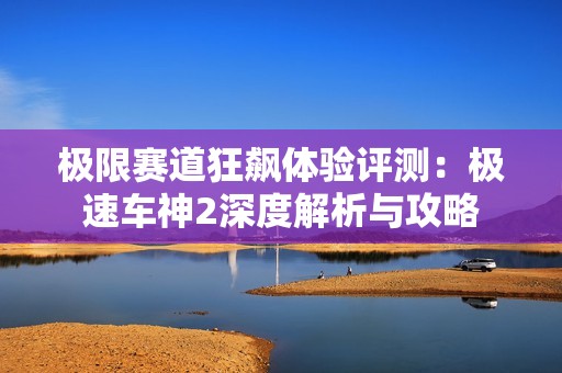 极限赛道狂飙体验评测：极速车神2深度解析与攻略