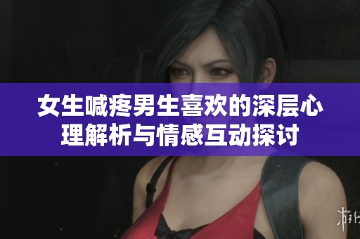 女生喊疼男生喜欢的深层心理解析与情感互动探讨