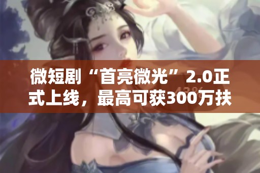 微短剧“首亮微光”2.0正式上线，最高可获300万扶持奖励