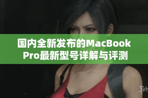 国内全新发布的MacBook Pro最新型号详解与评测