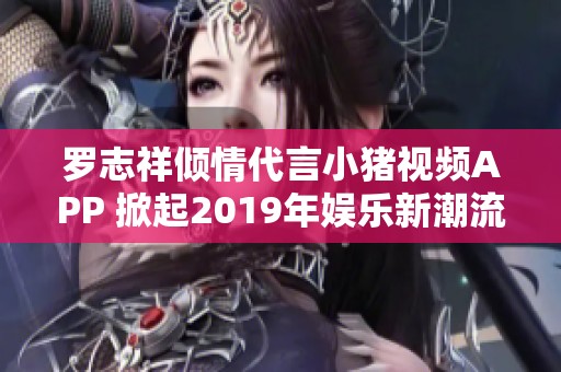 罗志祥倾情代言小猪视频APP 掀起2019年娱乐新潮流