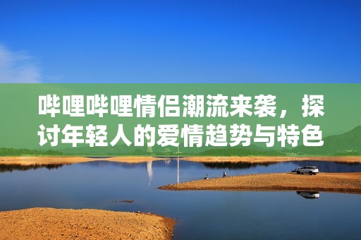 哔哩哔哩情侣潮流来袭，探讨年轻人的爱情趋势与特色