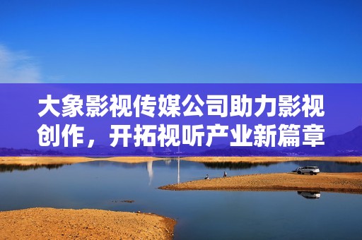 大象影视传媒公司助力影视创作，开拓视听产业新篇章