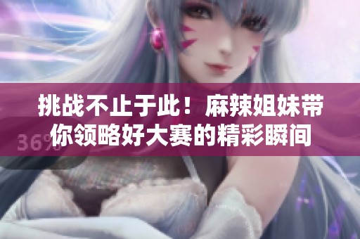挑战不止于此！麻辣姐妹带你领略好大赛的精彩瞬间