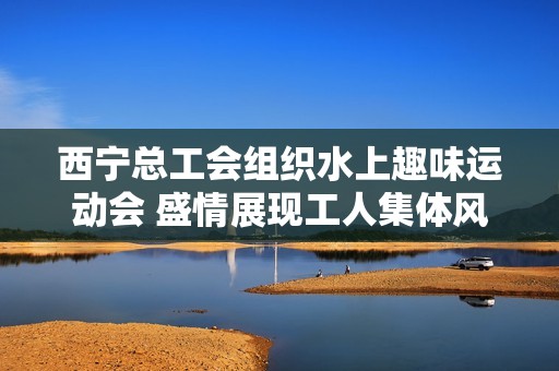 西宁总工会组织水上趣味运动会 盛情展现工人集体风采