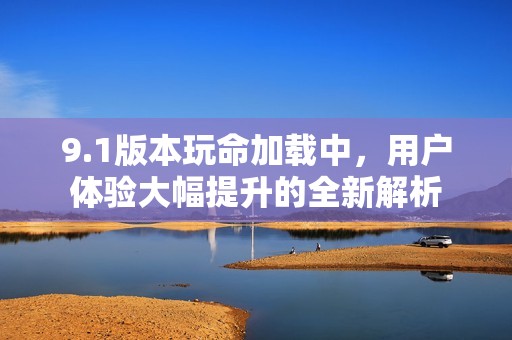9.1版本玩命加载中，用户体验大幅提升的全新解析