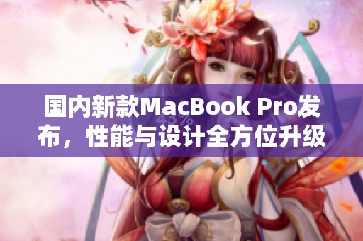 国内新款MacBook Pro发布，性能与设计全方位升级