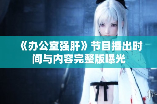 《办公室强肝》节目播出时间与内容完整版曝光