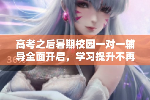 高考之后暑期校园一对一辅导全面开启，学习提升不再等待
