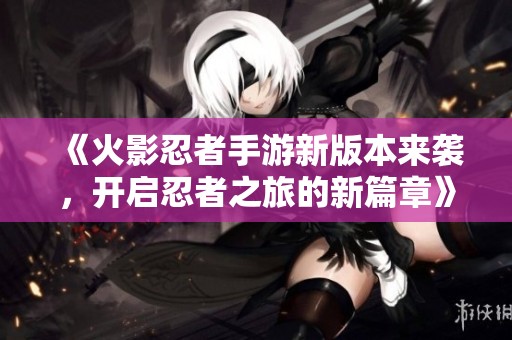 《火影忍者手游新版本来袭，开启忍者之旅的新篇章》