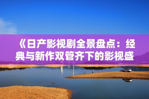 《日产影视剧全景盘点：经典与新作双管齐下的影视盛宴》