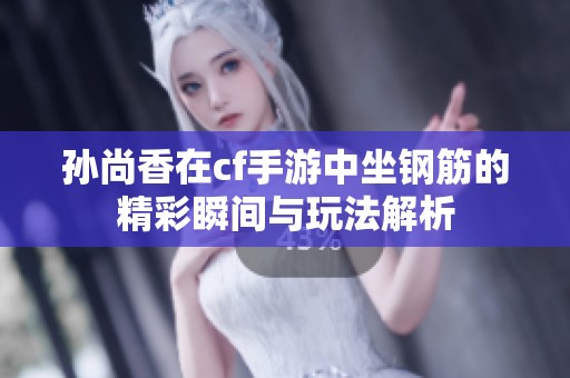 孙尚香在cf手游中坐钢筋的精彩瞬间与玩法解析
