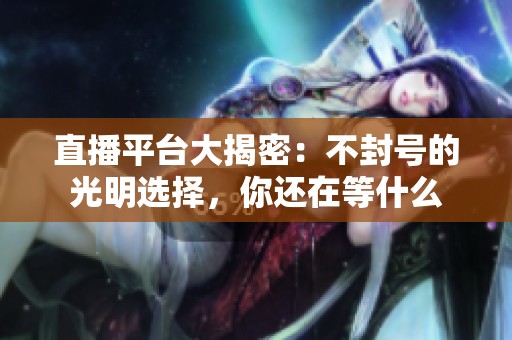 直播平台大揭密：不封号的光明选择，你还在等什么
