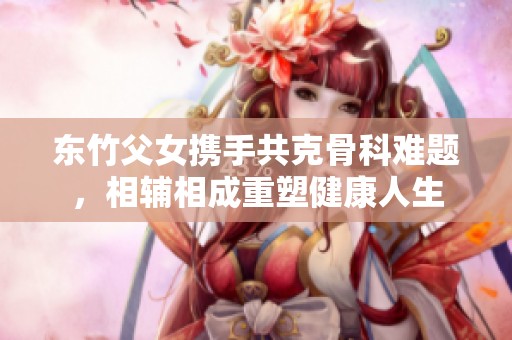 东竹父女携手共克骨科难题，相辅相成重塑健康人生