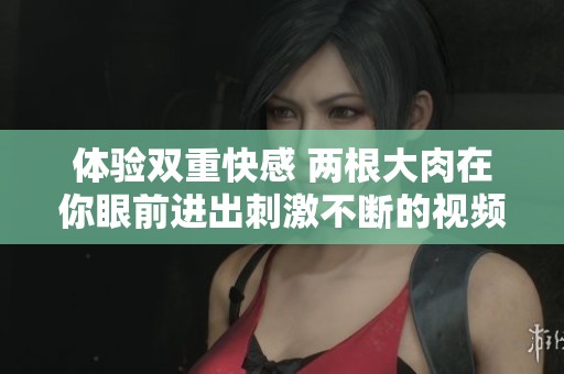 体验双重快感 两根大肉在你眼前进出刺激不断的视频