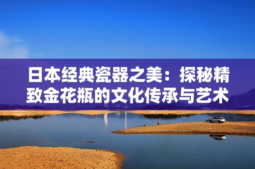 日本经典瓷器之美：探秘精致金花瓶的文化传承与艺术价值