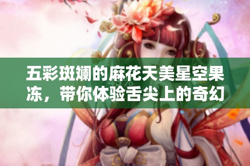 五彩斑斓的麻花天美星空果冻，带你体验舌尖上的奇幻之旅