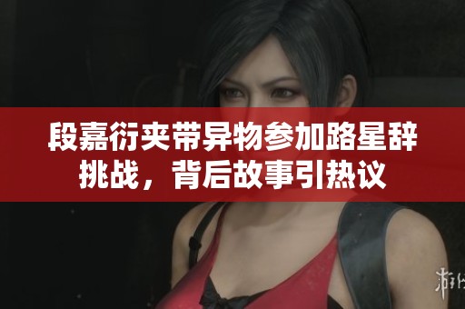段嘉衍夹带异物参加路星辞挑战，背后故事引热议