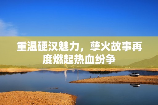 重温硬汉魅力，孽火故事再度燃起热血纷争