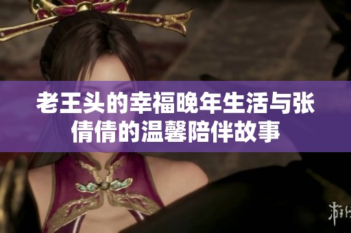 老王头的幸福晚年生活与张倩倩的温馨陪伴故事