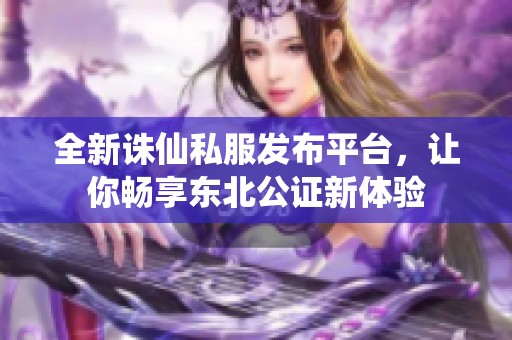 全新诛仙私服发布平台，让你畅享东北公证新体验