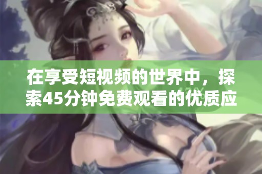 在享受短视频的世界中，探索45分钟免费观看的优质应用平台