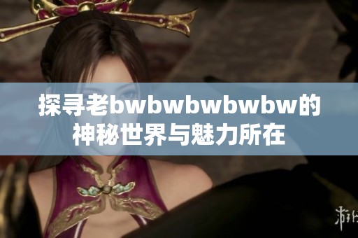 探寻老bwbwbwbwbw的神秘世界与魅力所在