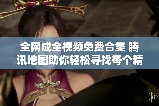 全网成全视频免费合集 腾讯地图助你轻松寻找每个精彩瞬间