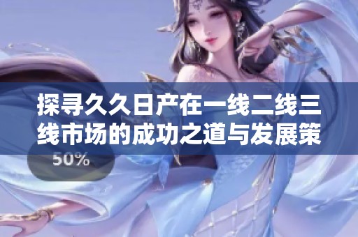 探寻久久日产在一线二线三线市场的成功之道与发展策略