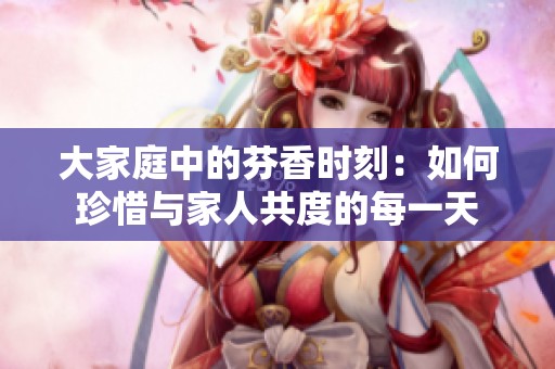 大家庭中的芬香时刻：如何珍惜与家人共度的每一天