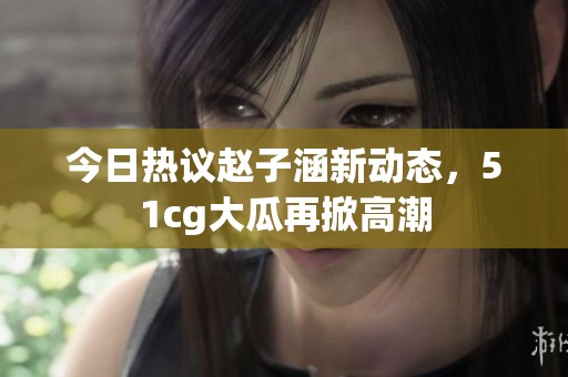 今日热议赵子涵新动态，51cg大瓜再掀高潮