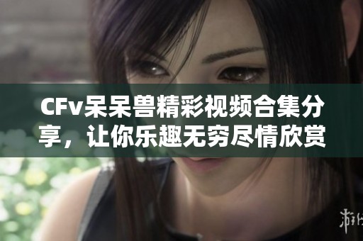 CFv呆呆兽精彩视频合集分享，让你乐趣无穷尽情欣赏