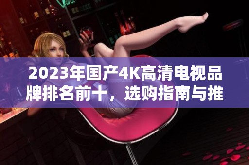 2023年国产4K高清电视品牌排名前十，选购指南与推荐