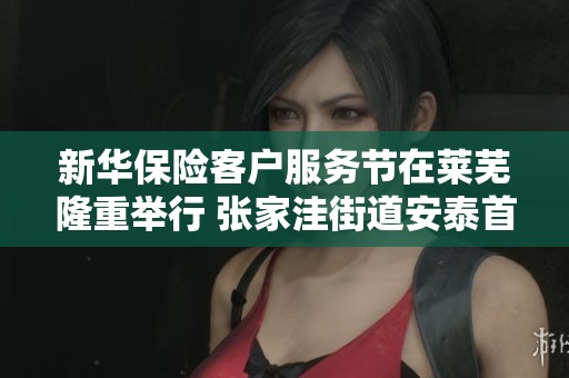 新华保险客户服务节在莱芜隆重举行 张家洼街道安泰首府精彩活动回顾