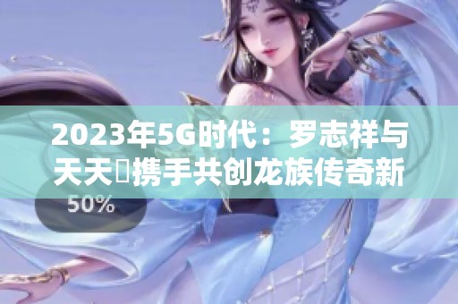 2023年5G时代：罗志祥与天天奭携手共创龙族传奇新篇章