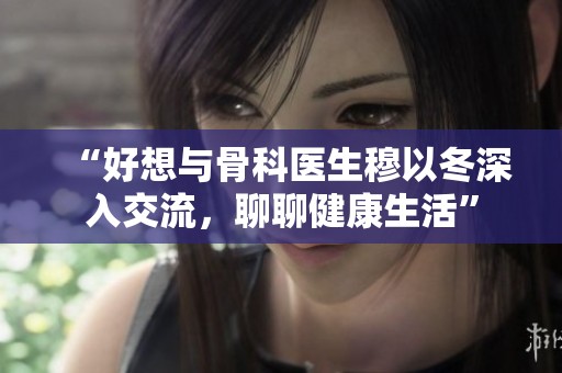 “好想与骨科医生穆以冬深入交流，聊聊健康生活”