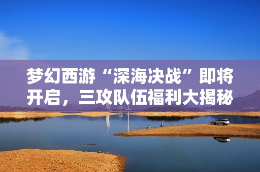 梦幻西游“深海决战”即将开启，三攻队伍福利大揭秘！