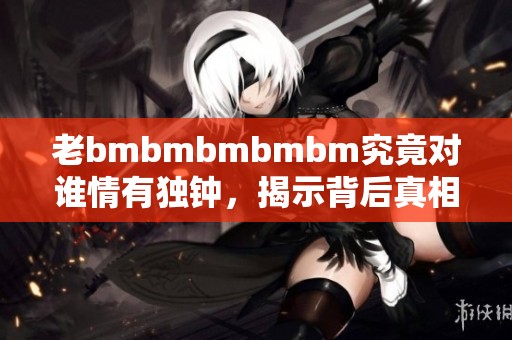 老bmbmbmbmbm究竟对谁情有独钟，揭示背后真相！