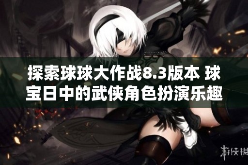 探索球球大作战8.3版本 球宝日中的武侠角色扮演乐趣无穷