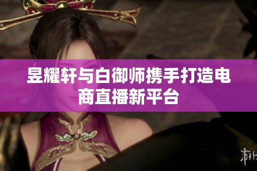 昱耀轩与白御师携手打造电商直播新平台