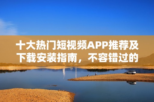 十大热门短视频APP推荐及下载安装指南，不容错过的选择！