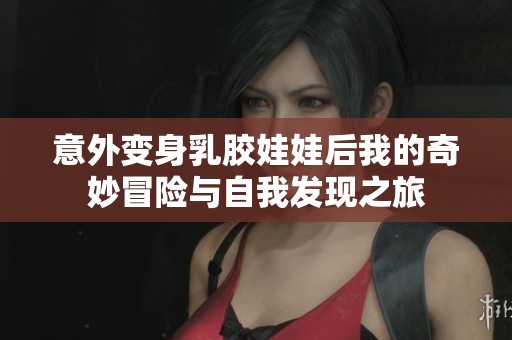 意外变身乳胶娃娃后我的奇妙冒险与自我发现之旅